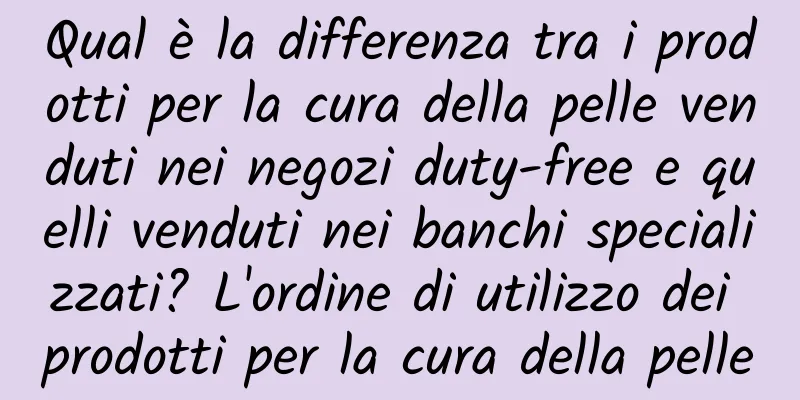 Qual è la differenza tra i prodotti per la cura della pelle venduti nei negozi duty-free e quelli venduti nei banchi specializzati? L'ordine di utilizzo dei prodotti per la cura della pelle