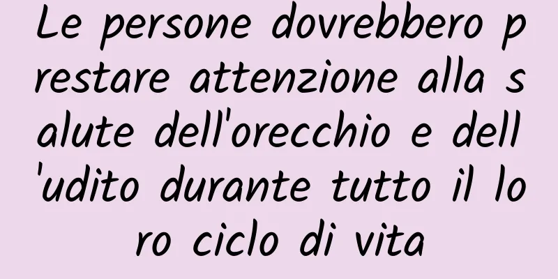 Le persone dovrebbero prestare attenzione alla salute dell'orecchio e dell'udito durante tutto il loro ciclo di vita