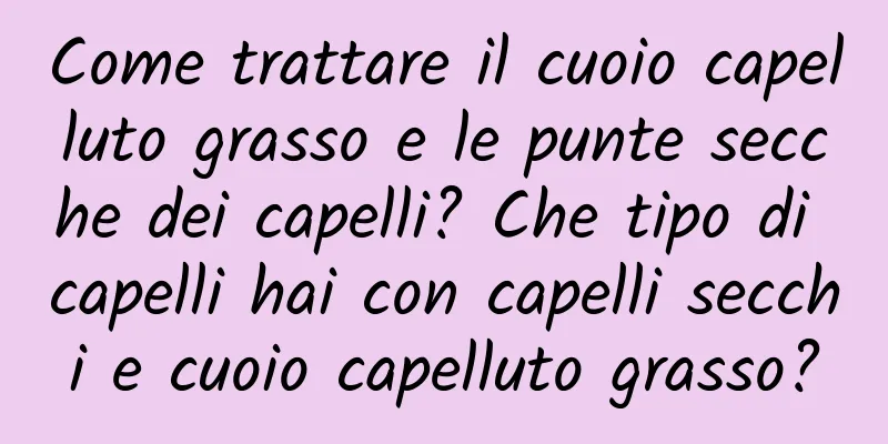 Come trattare il cuoio capelluto grasso e le punte secche dei capelli? Che tipo di capelli hai con capelli secchi e cuoio capelluto grasso?