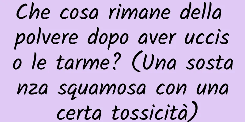 Che cosa rimane della polvere dopo aver ucciso le tarme? (Una sostanza squamosa con una certa tossicità)