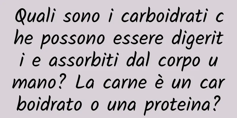 Quali sono i carboidrati che possono essere digeriti e assorbiti dal corpo umano? La carne è un carboidrato o una proteina?