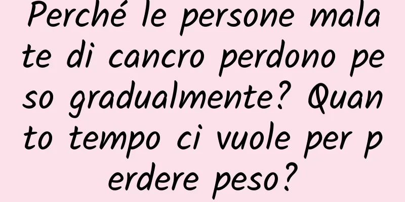 Perché le persone malate di cancro perdono peso gradualmente? Quanto tempo ci vuole per perdere peso?