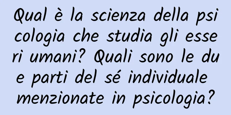 Qual è la scienza della psicologia che studia gli esseri umani? Quali sono le due parti del sé individuale menzionate in psicologia?