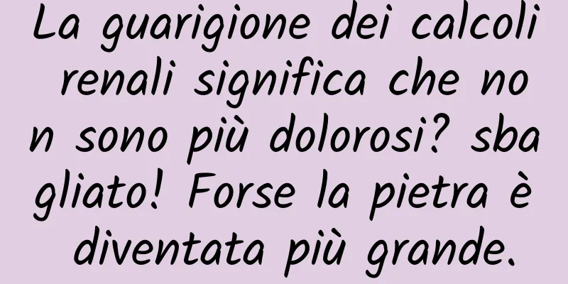 La guarigione dei calcoli renali significa che non sono più dolorosi? sbagliato! Forse la pietra è diventata più grande.