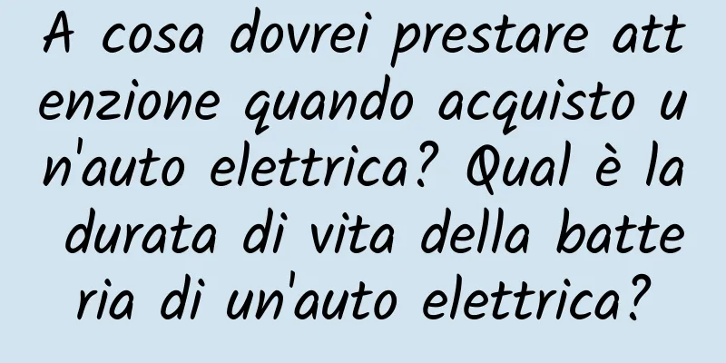 A cosa dovrei prestare attenzione quando acquisto un'auto elettrica? Qual è la durata di vita della batteria di un'auto elettrica?