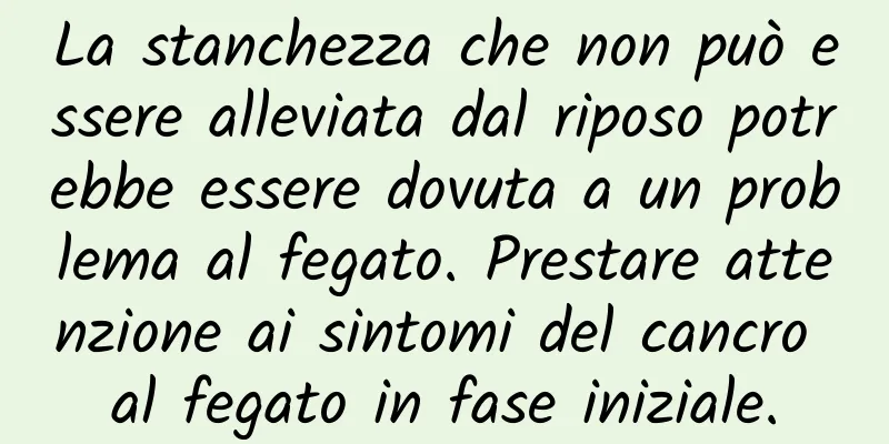 La stanchezza che non può essere alleviata dal riposo potrebbe essere dovuta a un problema al fegato. Prestare attenzione ai sintomi del cancro al fegato in fase iniziale.