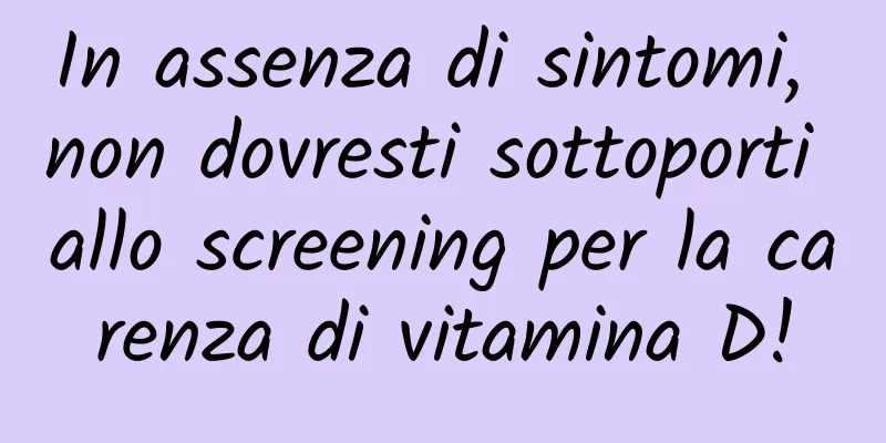 In assenza di sintomi, non dovresti sottoporti allo screening per la carenza di vitamina D!