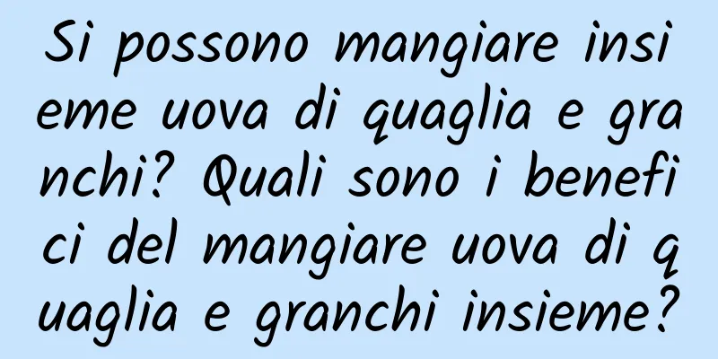 Si possono mangiare insieme uova di quaglia e granchi? Quali sono i benefici del mangiare uova di quaglia e granchi insieme?
