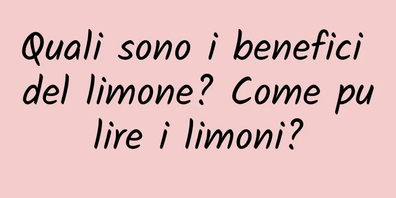 Quali sono i benefici del limone? Come pulire i limoni?