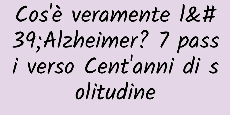 Cos'è veramente l'Alzheimer? 7 passi verso Cent'anni di solitudine