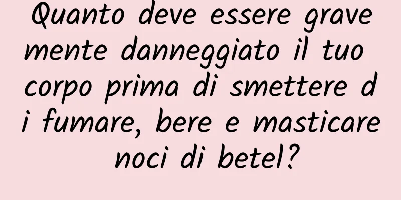 Quanto deve essere gravemente danneggiato il tuo corpo prima di smettere di fumare, bere e masticare noci di betel?