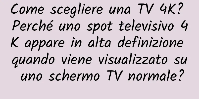 Come scegliere una TV 4K? Perché uno spot televisivo 4K appare in alta definizione quando viene visualizzato su uno schermo TV normale?