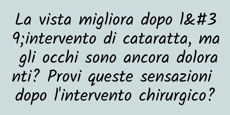 La vista migliora dopo l'intervento di cataratta, ma gli occhi sono ancora doloranti? Provi queste sensazioni dopo l'intervento chirurgico?