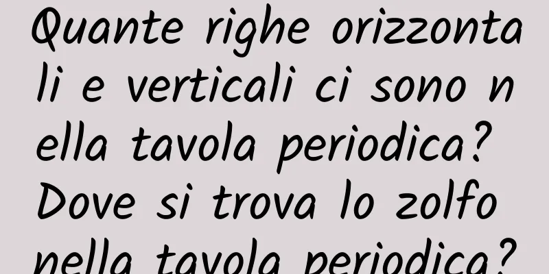 Quante righe orizzontali e verticali ci sono nella tavola periodica? Dove si trova lo zolfo nella tavola periodica?