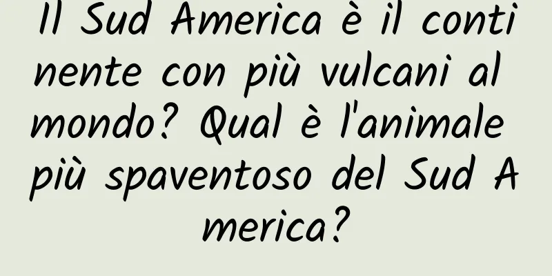 Il Sud America è il continente con più vulcani al mondo? Qual è l'animale più spaventoso del Sud America?