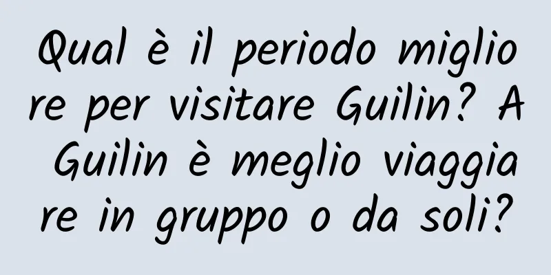 Qual è il periodo migliore per visitare Guilin? A Guilin è meglio viaggiare in gruppo o da soli?