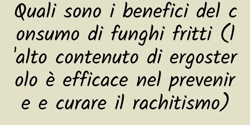 Quali sono i benefici del consumo di funghi fritti (l'alto contenuto di ergosterolo è efficace nel prevenire e curare il rachitismo)