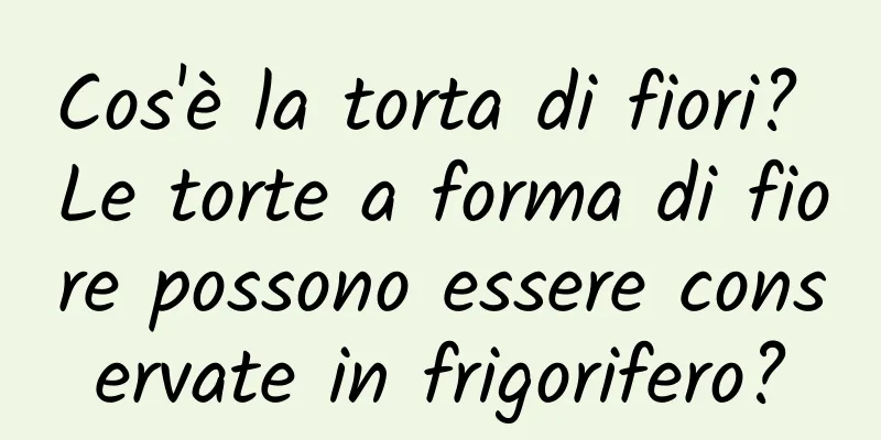 Cos'è la torta di fiori? Le torte a forma di fiore possono essere conservate in frigorifero?