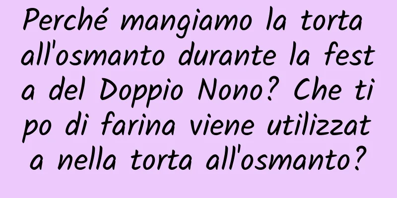 Perché mangiamo la torta all'osmanto durante la festa del Doppio Nono? Che tipo di farina viene utilizzata nella torta all'osmanto?