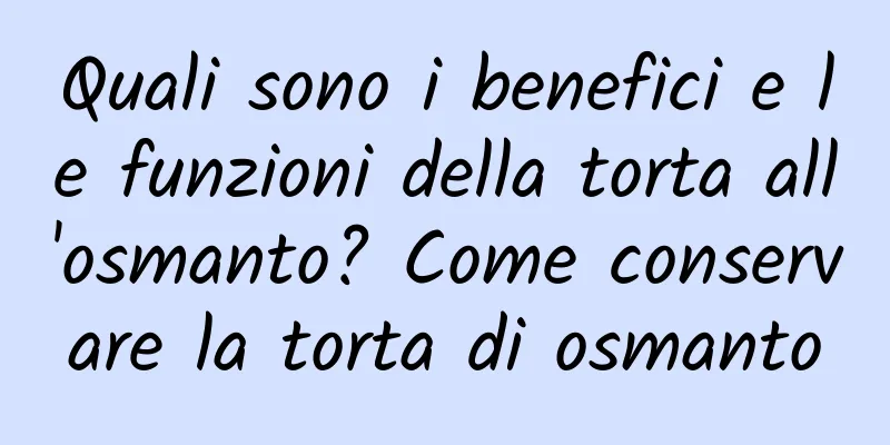 Quali sono i benefici e le funzioni della torta all'osmanto? Come conservare la torta di osmanto