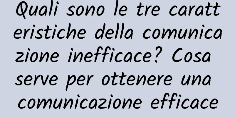 Quali sono le tre caratteristiche della comunicazione inefficace? Cosa serve per ottenere una comunicazione efficace