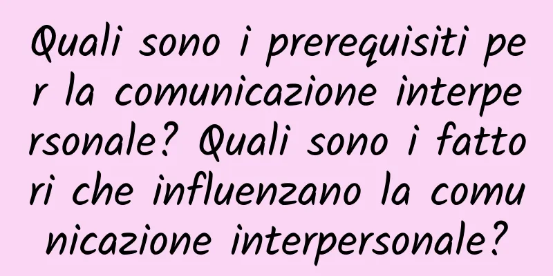 Quali sono i prerequisiti per la comunicazione interpersonale? Quali sono i fattori che influenzano la comunicazione interpersonale?