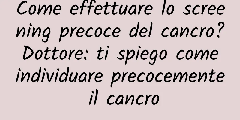 Come effettuare lo screening precoce del cancro? Dottore: ti spiego come individuare precocemente il cancro