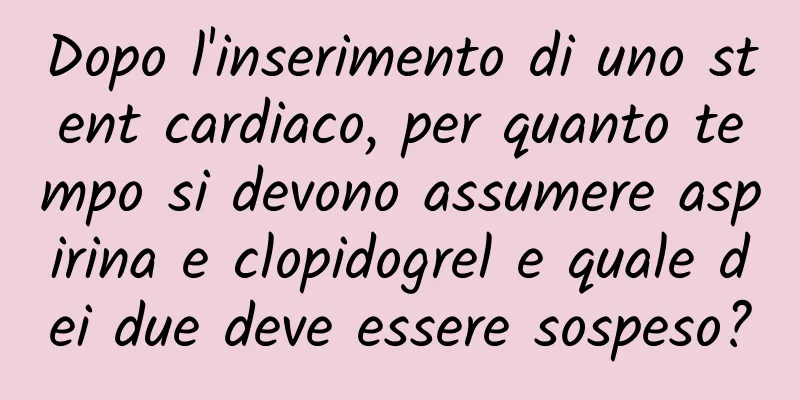 Dopo l'inserimento di uno stent cardiaco, per quanto tempo si devono assumere aspirina e clopidogrel e quale dei due deve essere sospeso?