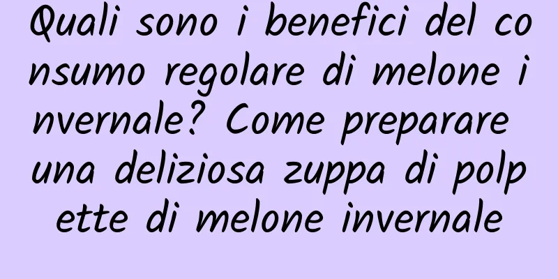 Quali sono i benefici del consumo regolare di melone invernale? Come preparare una deliziosa zuppa di polpette di melone invernale