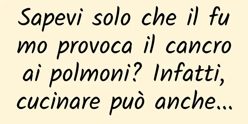 Sapevi solo che il fumo provoca il cancro ai polmoni? Infatti, cucinare può anche...