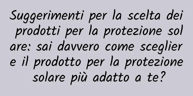 Suggerimenti per la scelta dei prodotti per la protezione solare: sai davvero come scegliere il prodotto per la protezione solare più adatto a te?