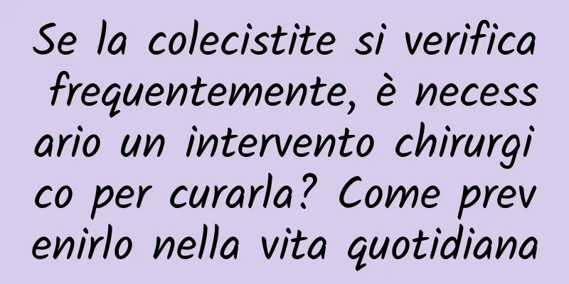 Se la colecistite si verifica frequentemente, è necessario un intervento chirurgico per curarla? Come prevenirlo nella vita quotidiana