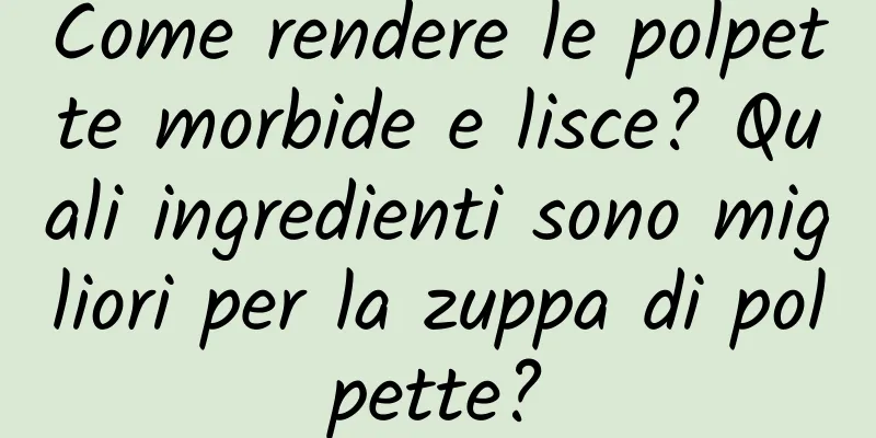 Come rendere le polpette morbide e lisce? Quali ingredienti sono migliori per la zuppa di polpette?
