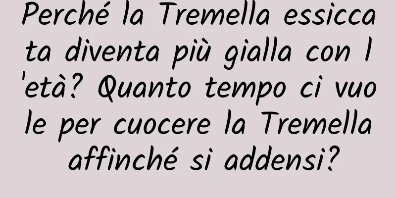 Perché la Tremella essiccata diventa più gialla con l'età? Quanto tempo ci vuole per cuocere la Tremella affinché si addensi?