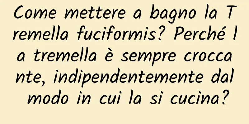 Come mettere a bagno la Tremella fuciformis? Perché la tremella è sempre croccante, indipendentemente dal modo in cui la si cucina?