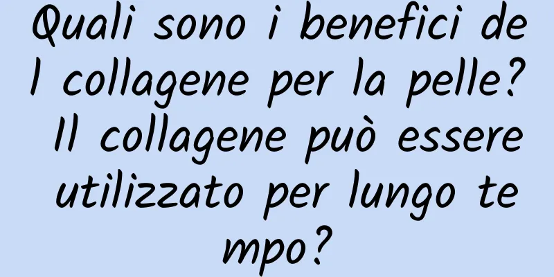 Quali sono i benefici del collagene per la pelle? Il collagene può essere utilizzato per lungo tempo?