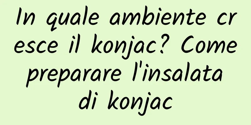 In quale ambiente cresce il konjac? Come preparare l'insalata di konjac