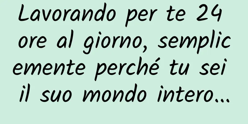 Lavorando per te 24 ore al giorno, semplicemente perché tu sei il suo mondo intero...