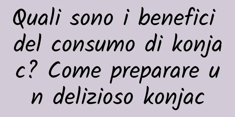 Quali sono i benefici del consumo di konjac? Come preparare un delizioso konjac
