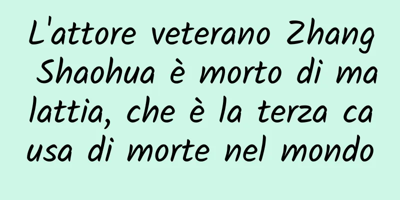 L'attore veterano Zhang Shaohua è morto di malattia, che è la terza causa di morte nel mondo