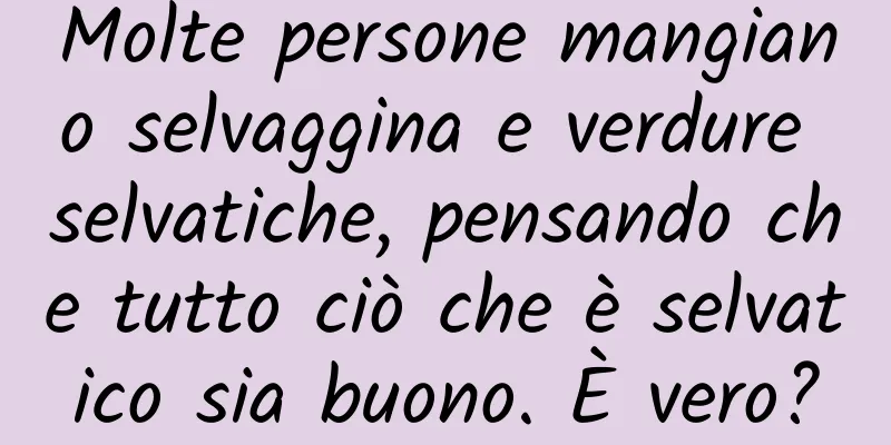 Molte persone mangiano selvaggina e verdure selvatiche, pensando che tutto ciò che è selvatico sia buono. È vero?