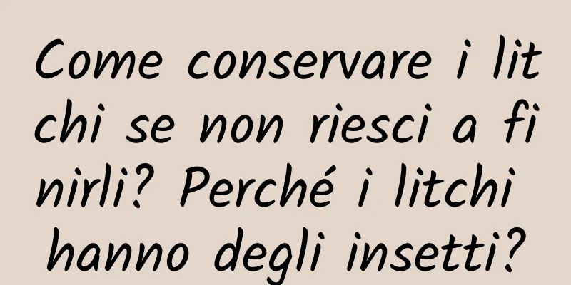Come conservare i litchi se non riesci a finirli? Perché i litchi hanno degli insetti?