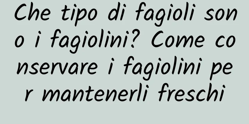 Che tipo di fagioli sono i fagiolini? Come conservare i fagiolini per mantenerli freschi