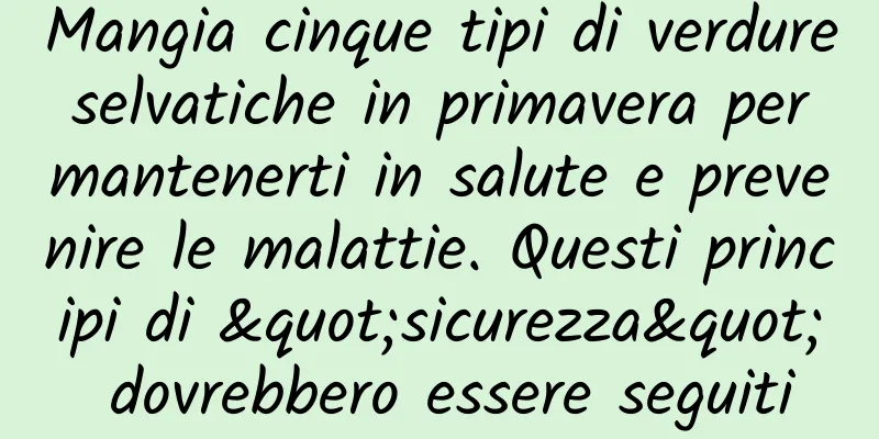 Mangia cinque tipi di verdure selvatiche in primavera per mantenerti in salute e prevenire le malattie. Questi principi di "sicurezza" dovrebbero essere seguiti