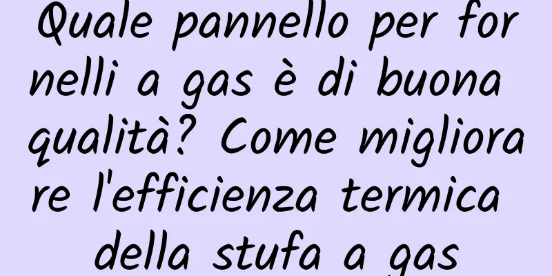 Quale pannello per fornelli a gas è di buona qualità? Come migliorare l'efficienza termica della stufa a gas
