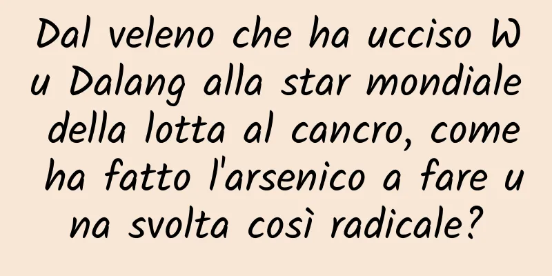 Dal veleno che ha ucciso Wu Dalang alla star mondiale della lotta al cancro, come ha fatto l'arsenico a fare una svolta così radicale?