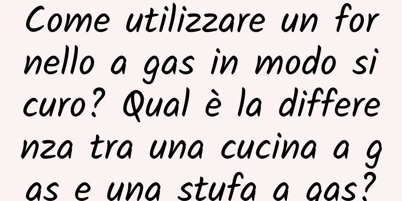 Come utilizzare un fornello a gas in modo sicuro? Qual è la differenza tra una cucina a gas e una stufa a gas?