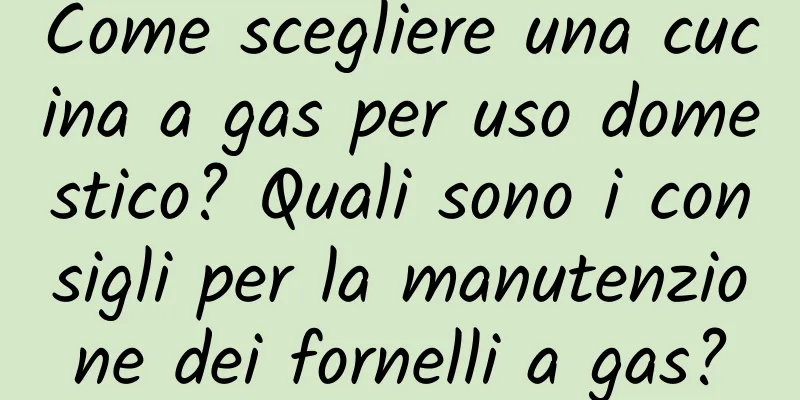 Come scegliere una cucina a gas per uso domestico? Quali sono i consigli per la manutenzione dei fornelli a gas?