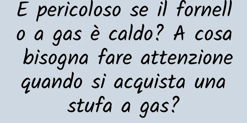 È pericoloso se il fornello a gas è caldo? A cosa bisogna fare attenzione quando si acquista una stufa a gas?