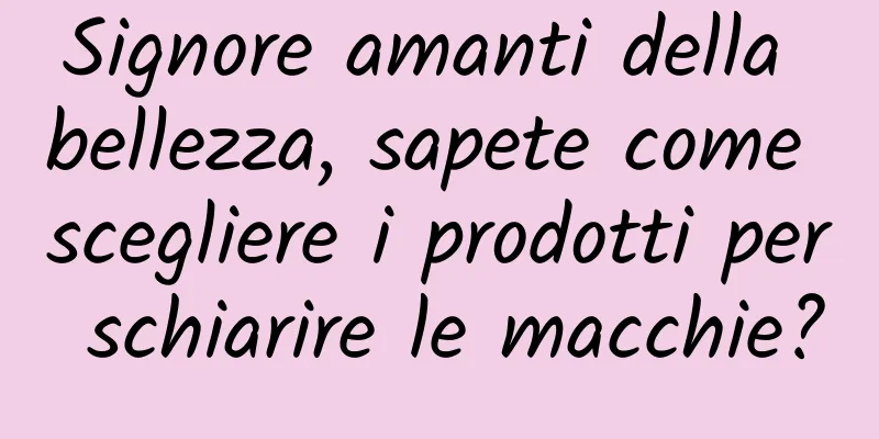 Signore amanti della bellezza, sapete come scegliere i prodotti per schiarire le macchie?